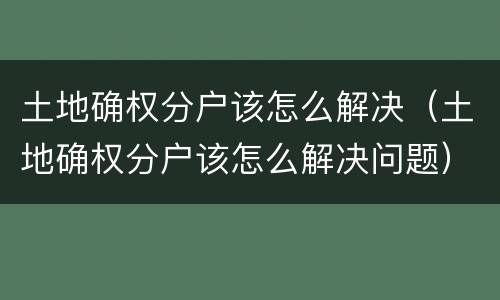 土地确权分户该怎么解决（土地确权分户该怎么解决问题）