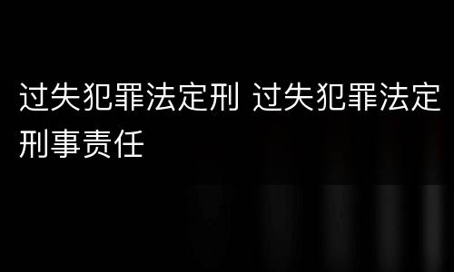 过失犯罪法定刑 过失犯罪法定刑事责任