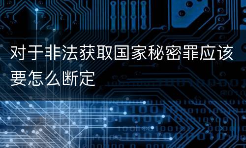 对于非法获取国家秘密罪应该要怎么断定