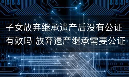 子女放弃继承遗产后没有公证有效吗 放弃遗产继承需要公证吗?