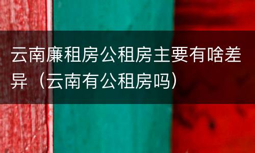 云南廉租房公租房主要有啥差异（云南有公租房吗）