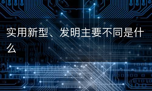 实用新型、发明主要不同是什么