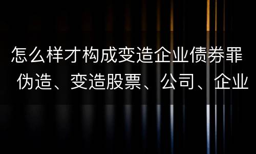 怎么样才构成变造企业债券罪 伪造、变造股票、公司、企业债券罪