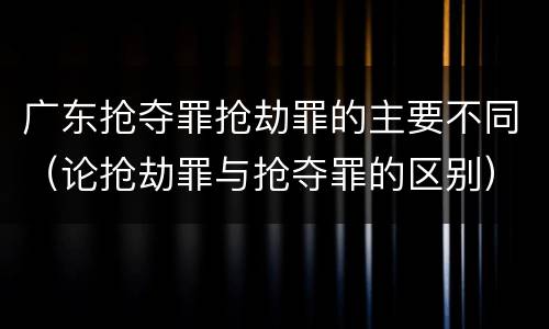 广东抢夺罪抢劫罪的主要不同（论抢劫罪与抢夺罪的区别）