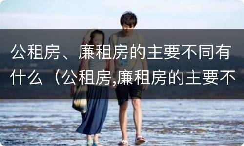 公租房、廉租房的主要不同有什么（公租房,廉租房的主要不同有什么特点）