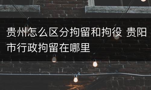 贵州怎么区分拘留和拘役 贵阳市行政拘留在哪里