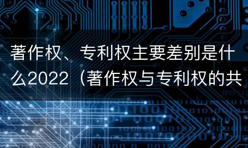 著作权、专利权主要差别是什么2022（著作权与专利权的共性有）