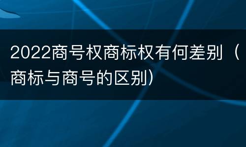 2022商号权商标权有何差别（商标与商号的区别）