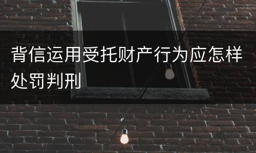 背信运用受托财产行为应怎样处罚判刑