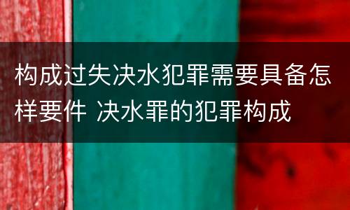 构成过失决水犯罪需要具备怎样要件 决水罪的犯罪构成