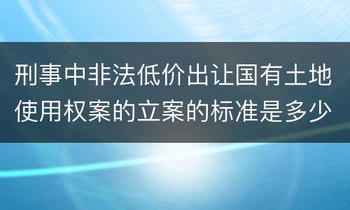 刑事中非法低价出让国有土地使用权案的立案的标准是多少