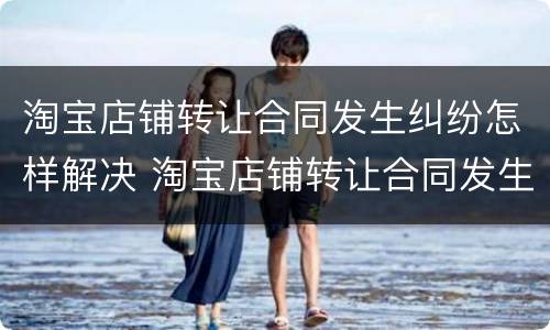 淘宝店铺转让合同发生纠纷怎样解决 淘宝店铺转让合同发生纠纷怎样解决呢