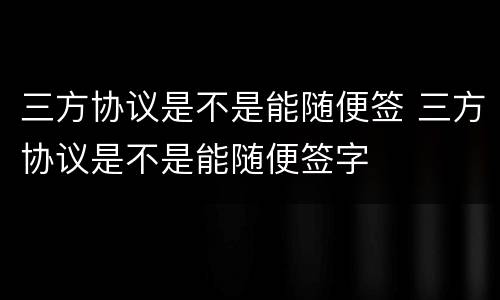 三方协议是不是能随便签 三方协议是不是能随便签字