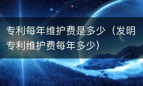专利每年维护费是多少（发明专利维护费每年多少）
