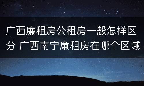 广西廉租房公租房一般怎样区分 广西南宁廉租房在哪个区域