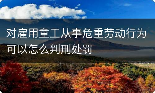 对雇用童工从事危重劳动行为可以怎么判刑处罚