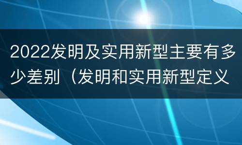 2022发明及实用新型主要有多少差别（发明和实用新型定义）