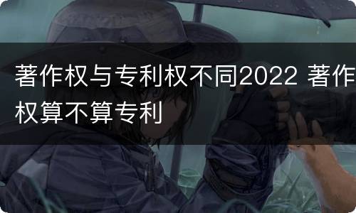 著作权与专利权不同2022 著作权算不算专利