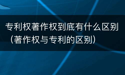 专利权著作权到底有什么区别（著作权与专利的区别）