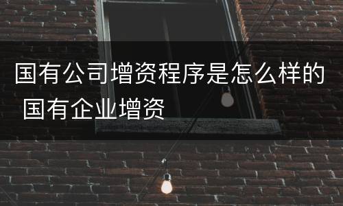 国有公司增资程序是怎么样的 国有企业增资