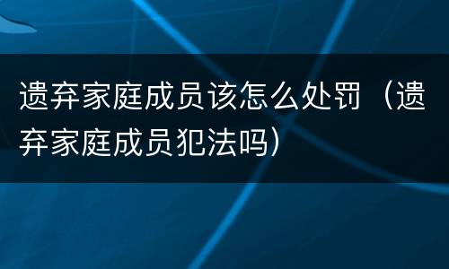 遗弃家庭成员该怎么处罚（遗弃家庭成员犯法吗）