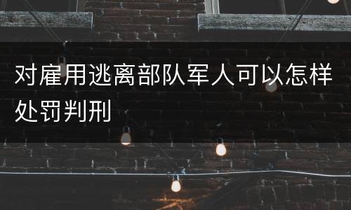 对雇用逃离部队军人可以怎样处罚判刑