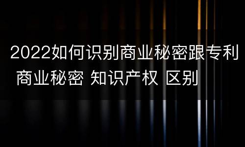 2022如何识别商业秘密跟专利 商业秘密 知识产权 区别