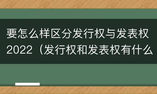 要怎么样区分发行权与发表权2022（发行权和发表权有什么区别）