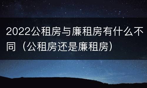 2022公租房与廉租房有什么不同（公租房还是廉租房）