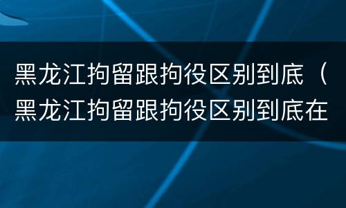 黑龙江拘留跟拘役区别到底（黑龙江拘留跟拘役区别到底在哪）