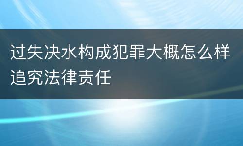 过失决水构成犯罪大概怎么样追究法律责任