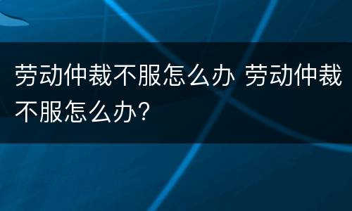 劳动仲裁不服怎么办 劳动仲裁不服怎么办?