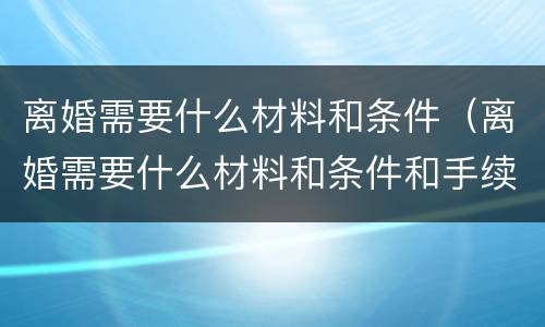 离婚需要什么材料和条件（离婚需要什么材料和条件和手续）