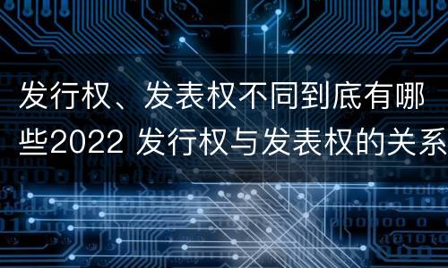 发行权、发表权不同到底有哪些2022 发行权与发表权的关系