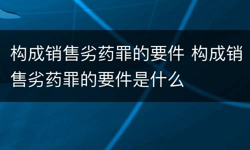 构成销售劣药罪的要件 构成销售劣药罪的要件是什么