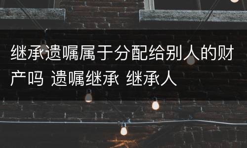 继承遗嘱属于分配给别人的财产吗 遗嘱继承 继承人