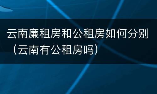 云南廉租房和公租房如何分别（云南有公租房吗）