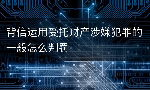 背信运用受托财产涉嫌犯罪的一般怎么判罚
