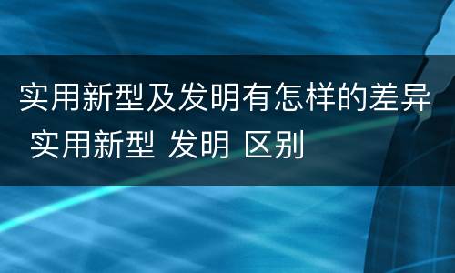 实用新型及发明有怎样的差异 实用新型 发明 区别