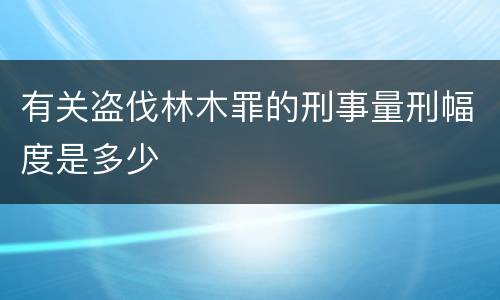 有关盗伐林木罪的刑事量刑幅度是多少
