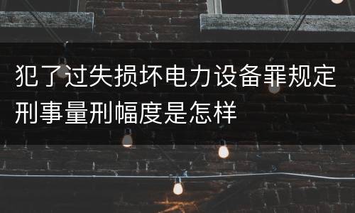 犯了过失损坏电力设备罪规定刑事量刑幅度是怎样