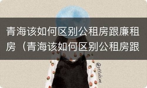 青海该如何区别公租房跟廉租房（青海该如何区别公租房跟廉租房呢）