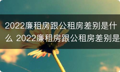 2022廉租房跟公租房差别是什么 2022廉租房跟公租房差别是什么意思