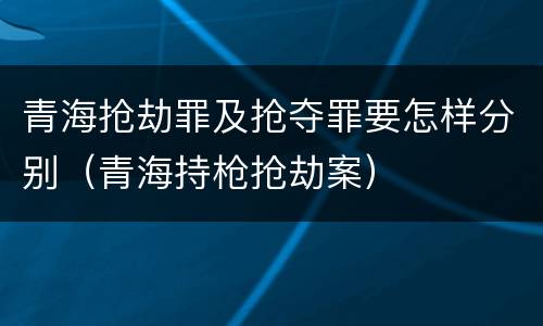 青海抢劫罪及抢夺罪要怎样分别（青海持枪抢劫案）