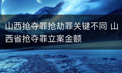 山西抢夺罪抢劫罪关键不同 山西省抢夺罪立案金额