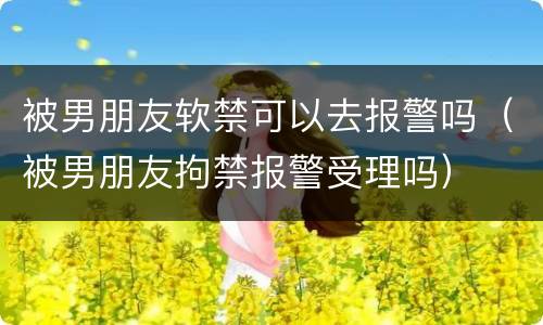 被男朋友软禁可以去报警吗（被男朋友拘禁报警受理吗）