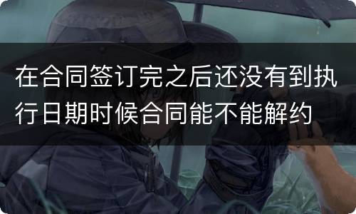 在合同签订完之后还没有到执行日期时候合同能不能解约