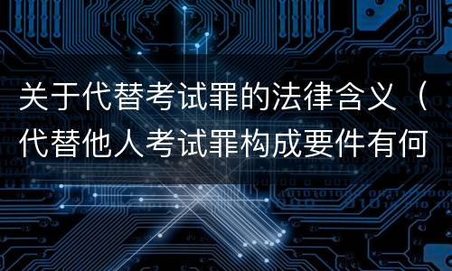 关于代替考试罪的法律含义（代替他人考试罪构成要件有何规定）