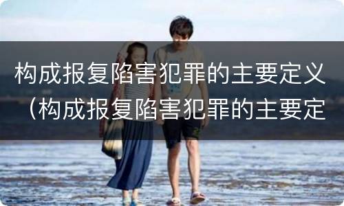 构成报复陷害犯罪的主要定义（构成报复陷害犯罪的主要定义为）