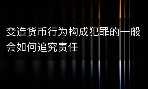 变造货币行为构成犯罪的一般会如何追究责任